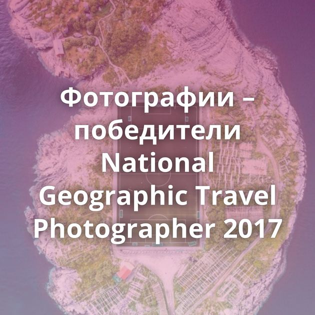 Фотографии – победители National Geographic Travel Photographer 2017