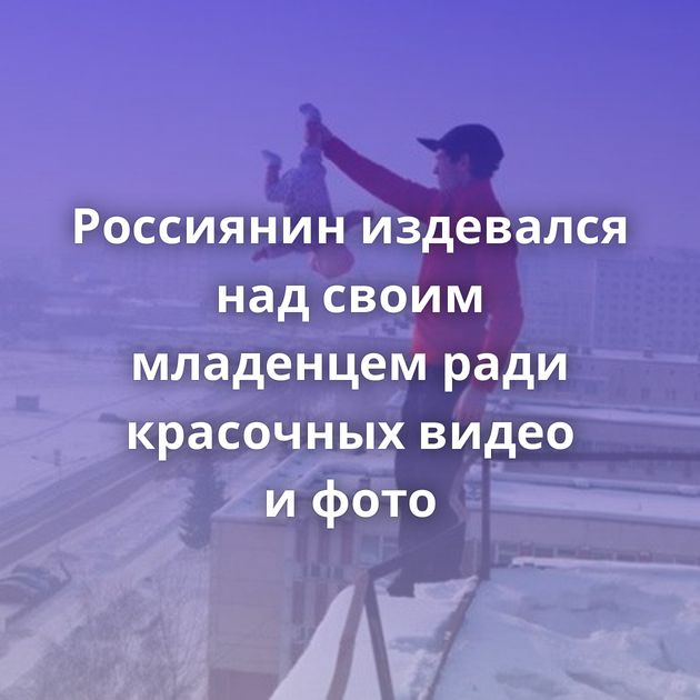 Россиянин издевался над своим младенцем ради красочных видео и фото