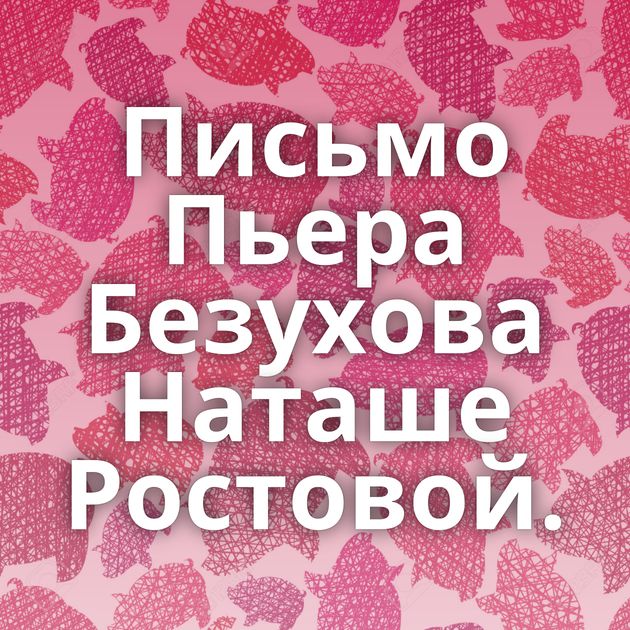 Письмо Пьера Безухова Наташе Ростовой.