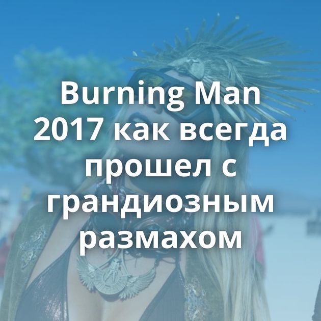 Burning Man 2017 как всегда прошел с грандиозным размахом