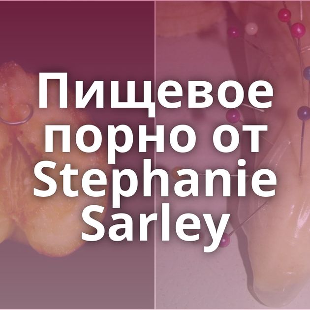 Пищевое порно от Stephanie Sarley