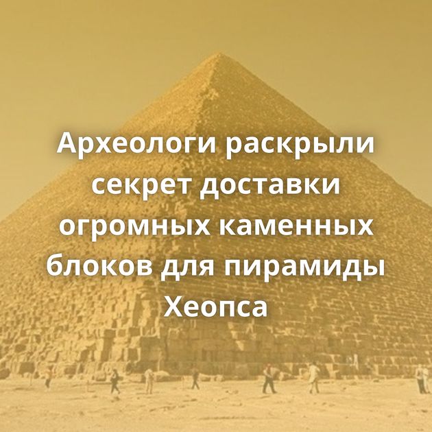 Археологи раскрыли секрет доставки огромных каменных блоков для пирамиды Хеопса