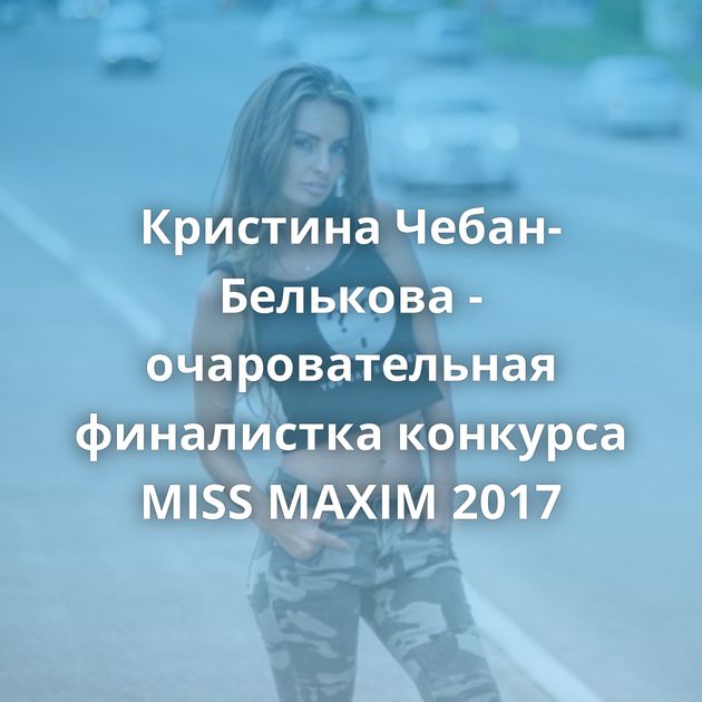Кристина Чебан-Белькова - очаровательная финалистка конкурса MISS MAXIM 2017