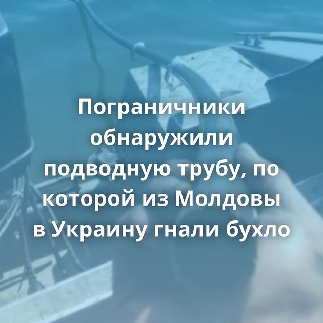 Пограничники обнаружили подводную трубу, по которой из Молдовы в Украину гнали бухло