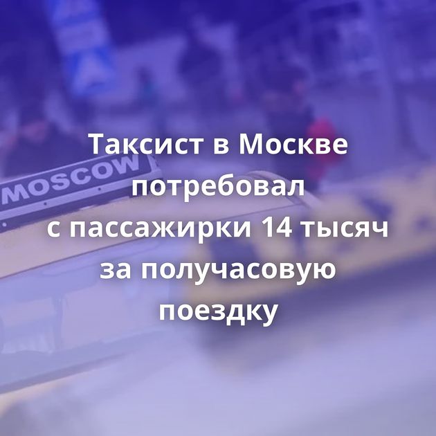 Таксист в Москве потребовал с пассажирки 14 тысяч за получасовую поездку