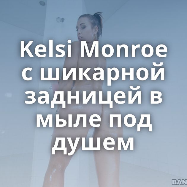 Kelsi Monroe с шикарной задницей в мыле под душем