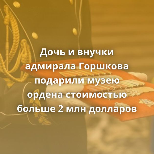 Дочь и внучки адмирала Горшкова подарили музею ордена стоимостью больше 2 млн долларов