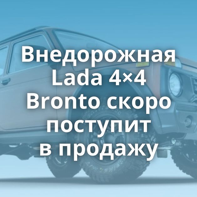 Внедорожная Lada 4×4 Bronto скоро поступит в продажу