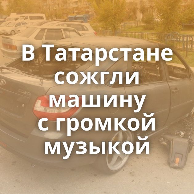 В Татарстане сожгли машину с громкой музыкой