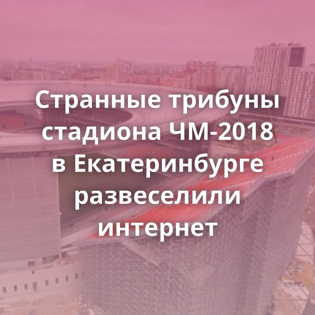 Странные трибуны стадиона ЧМ-2018 в Екатеринбурге развеселили интернет