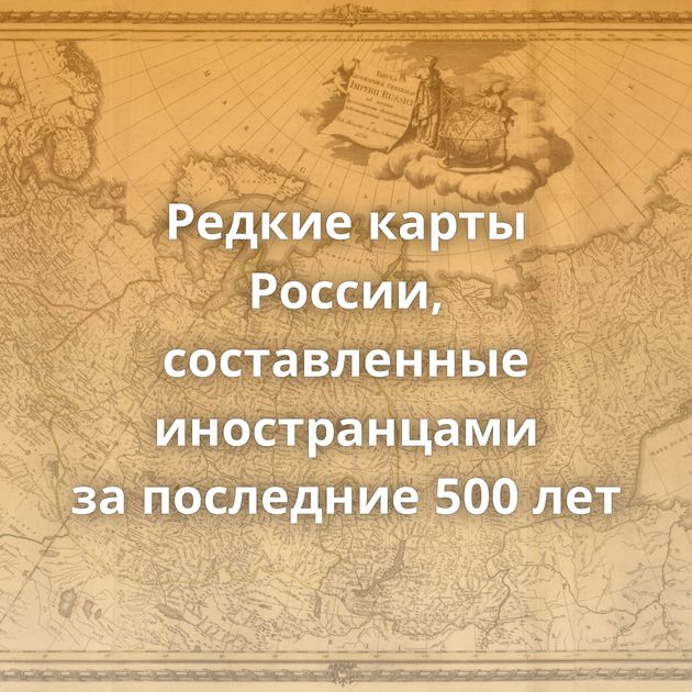 Редкие карты России, составленные иностранцами за последние 500 лет