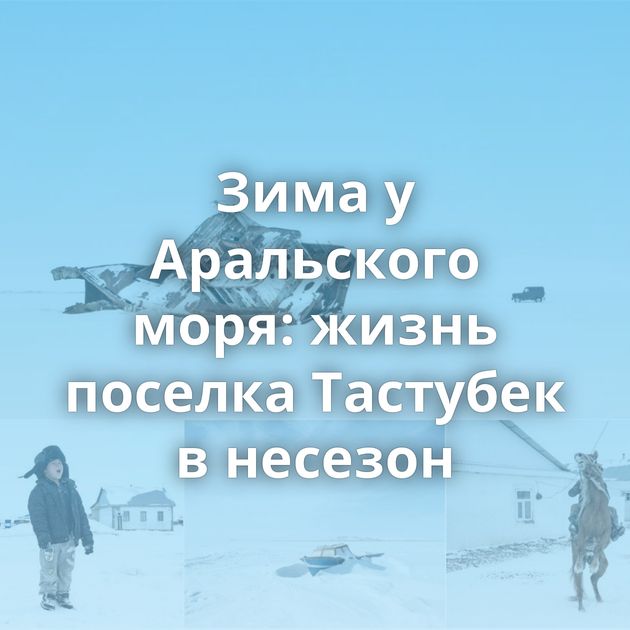 Зима у Аральского моря: жизнь поселка Тастубек в несезон