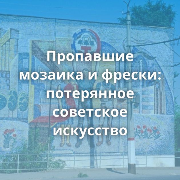 Пропавшие мозаика и фрески: потерянное советское искусство