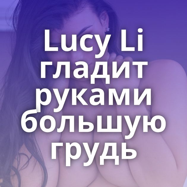 Lucy Li гладит руками большую грудь