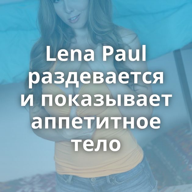 Lena Paul раздевается и показывает аппетитное тело