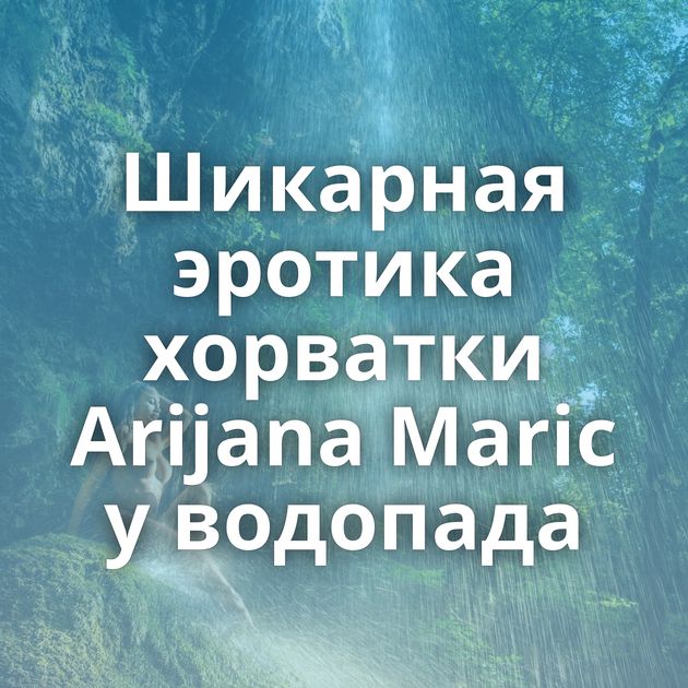 Шикарная эротика хорватки Arijana Maric у водопада