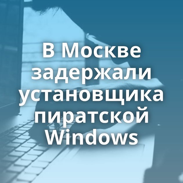 В Москве задержали установщика пиратской Windows