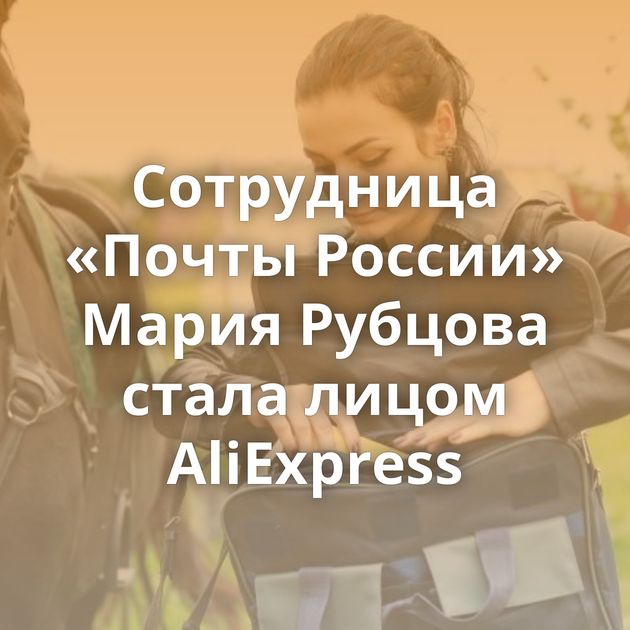 Сотрудница «Почты России» Мария Рубцова стала лицом AliExpress