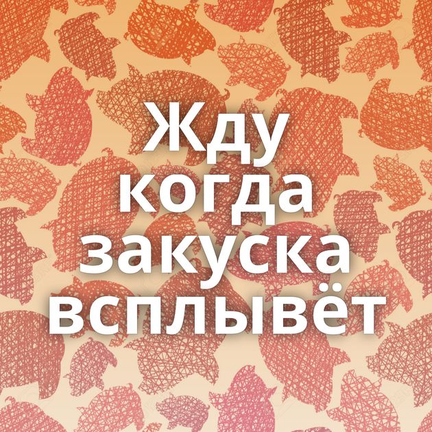 Жду когда закуска всплывёт