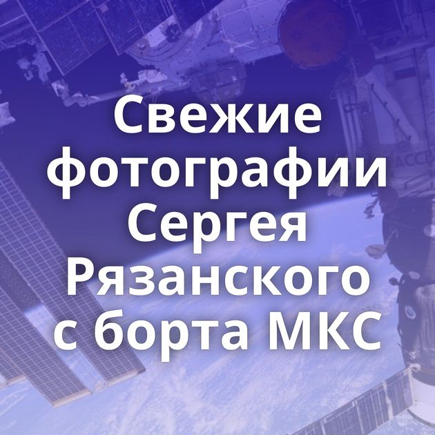 Свежие фотографии Сергея Рязанского с борта МКС