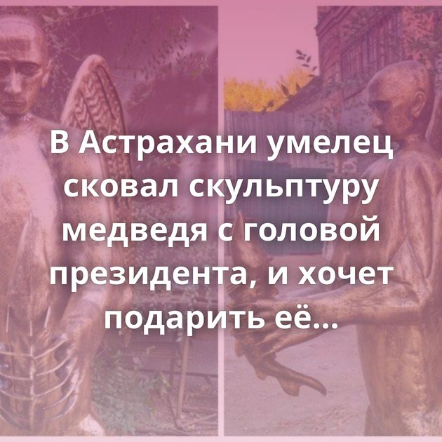 В Астрахани умелец сковал скульптуру медведя с головой президента, и хочет подарить её Путину