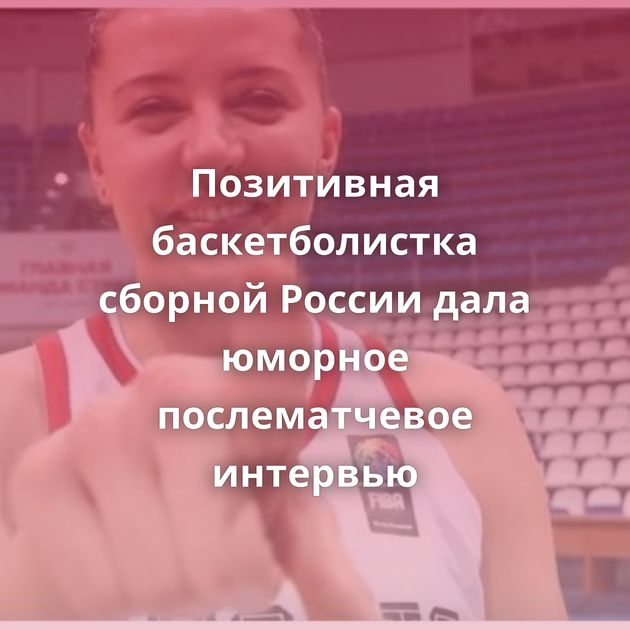 Позитивная баскетболистка сборной России дала юморное послематчевое интервью