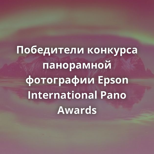 Победители конкурса панорамной фотографии Epson International Pano Awards