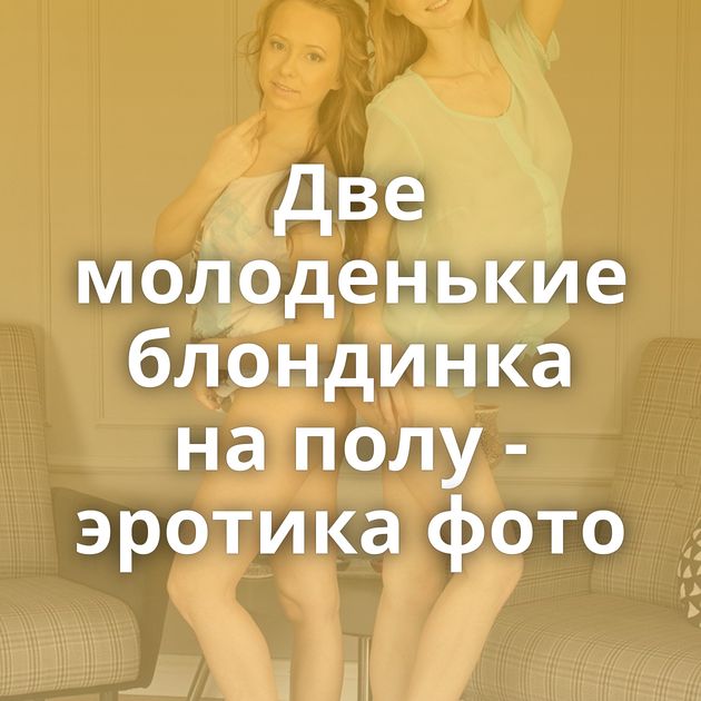 Две молоденькие блондинка на полу - эротика фото