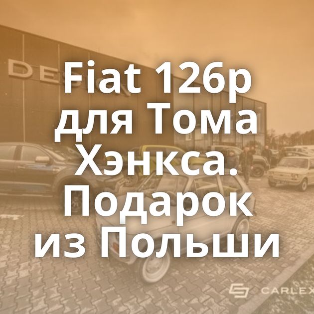 Fiat 126p для Тома Хэнкса. Подарок из Польши