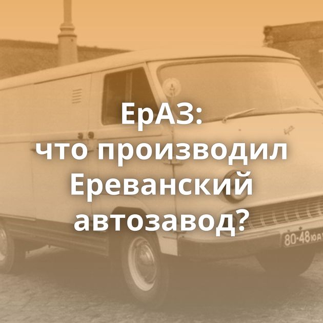 ЕрАЗ: что производил Ереванский автозавод?