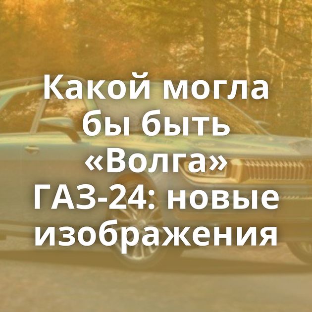 Какой могла бы быть «Волга» ГАЗ-24: новые изображения