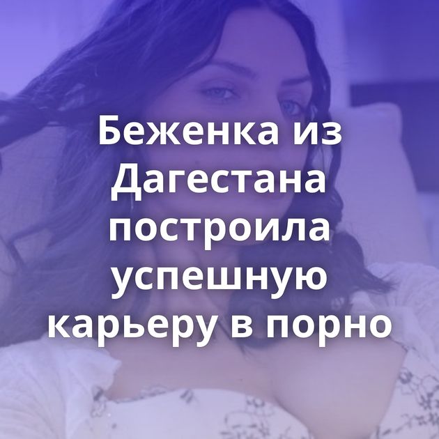 Беженка из Дагестана построила успешную карьеру в порно