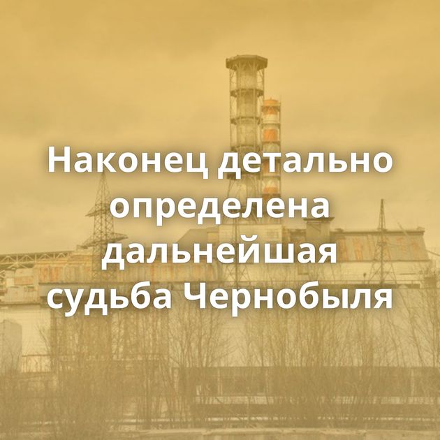Наконец детально определена дальнейшая судьба Чернобыля