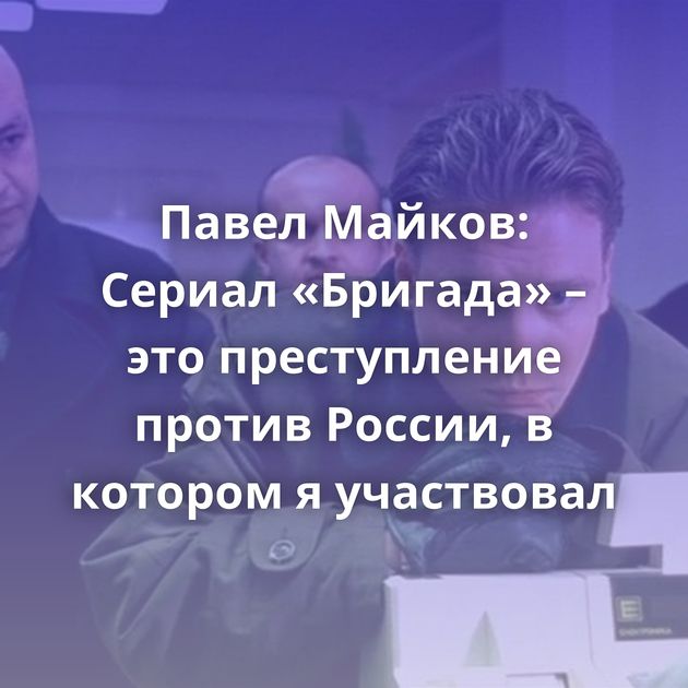 Павел Майков: Сериал «Бригада» – это преступление против России, в котором я участвовал