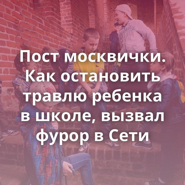 Пост москвички. Как остановить травлю ребенка в школе, вызвал фурор в Сети