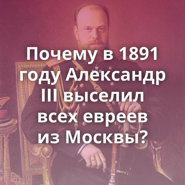 Почему в 1891 году Александр III выселил всех евреев из Москвы?