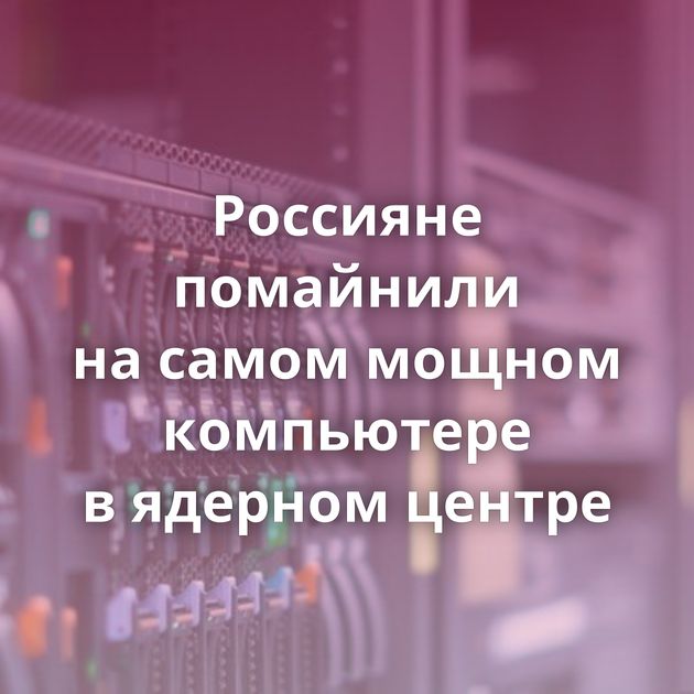 Россияне помайнили на самом мощном компьютере в ядерном центре