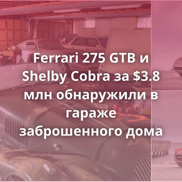 Ferrari 275 GTB и Shelby Cobra за $3.8 млн обнаружили в гараже заброшенного дома