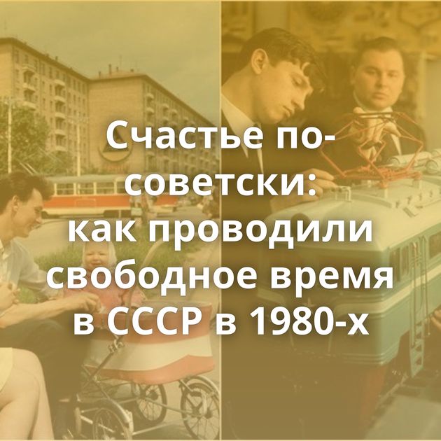 Счастье по-советски: как проводили свободное время в СССР в 1980-х