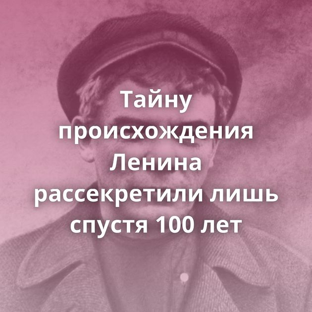Тайну происхождения Ленина рассекретили лишь спустя 100 лет