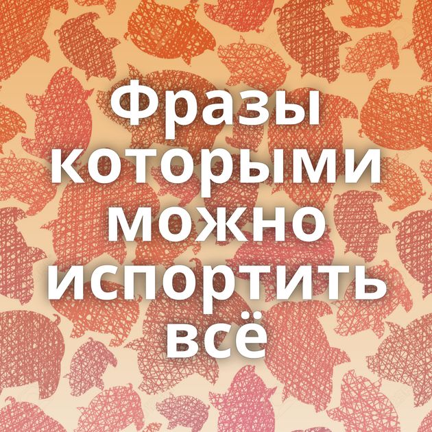 Фразы которыми можно испортить всё