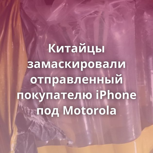 Китайцы замаскировали отправленный покупателю iPhone под Motorola