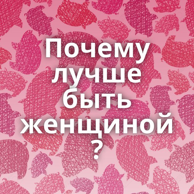 Почему лучше быть женщиной ?