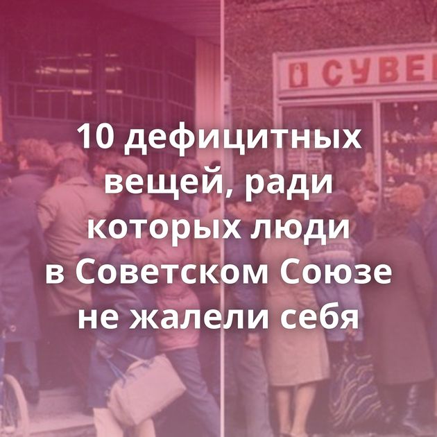 10 дефицитных вещей, ради которых люди в Советском Союзе не жалели себя