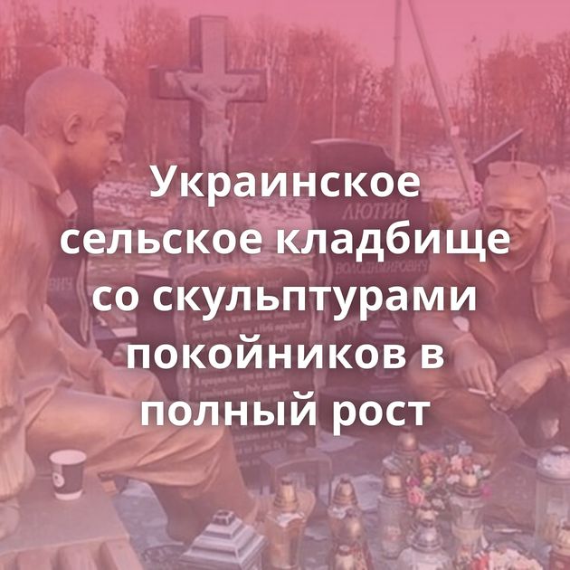 Украинское сельское кладбище со скульптурами покойников в полный рост