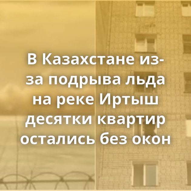 В Казахстане из-за подрыва льда на реке Иртыш десятки квартир остались без окон