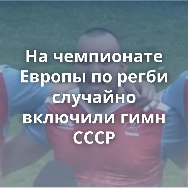 На чемпионате Европы по регби случайно включили гимн СССР
