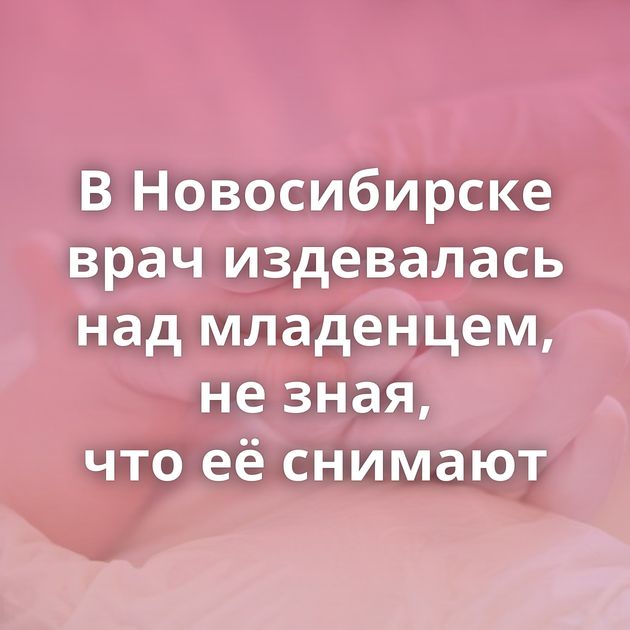 В Новосибирске врач издевалась над младенцем, не зная, что её снимают