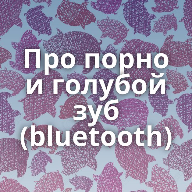 Про порно и голубой зуб (bluetooth)
