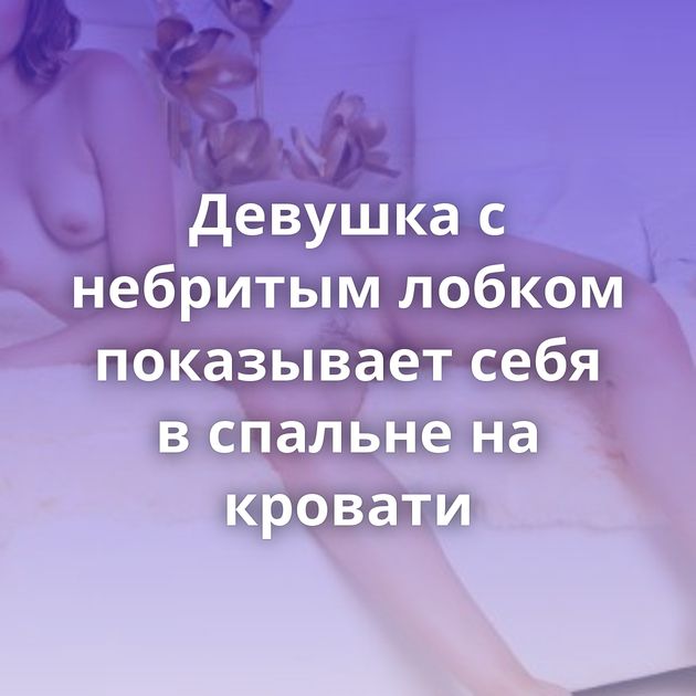 Девушка с небритым лобком показывает себя в спальне на кровати